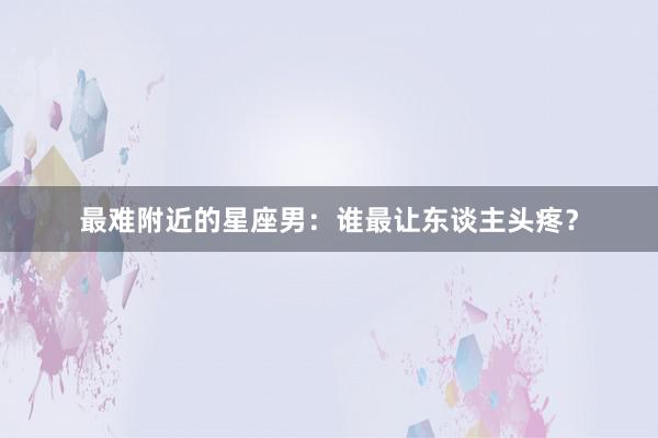 最难附近的星座男：谁最让东谈主头疼？