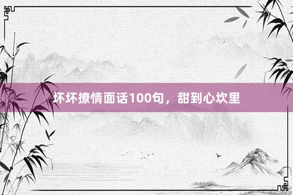 坏坏撩情面话100句，甜到心坎里